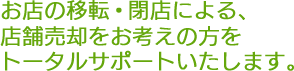 お店の移転・閉店による、店舗売却をお考えの方をトータルサポートいたします。
