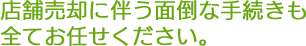 店舗売却に伴う面倒な手続きも全てお任せください。